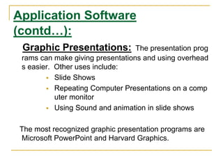 Application Software
(contd…):
Graphic Presentations: The presentation prog
rams can make giving presentations and using overhead
s easier. Other uses include:
 Slide Shows
 Repeating Computer Presentations on a comp
uter monitor
 Using Sound and animation in slide shows
The most recognized graphic presentation programs are
Microsoft PowerPoint and Harvard Graphics.
 