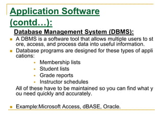 Application Software
(contd…):
Database Management System (DBMS):
 A DBMS is a software tool that allows multiple users to st
ore, access, and process data into useful information.
 Database programs are designed for these types of appli
cations:
 Membership lists
 Student lists
 Grade reports
 Instructor schedules
All of these have to be maintained so you can find what y
ou need quickly and accurately.
 Example:Microsoft Access, dBASE, Oracle.
 