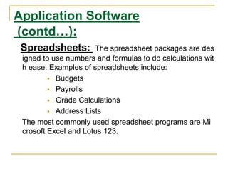 Application Software
(contd…):
Spreadsheets: The spreadsheet packages are des
igned to use numbers and formulas to do calculations wit
h ease. Examples of spreadsheets include:
 Budgets
 Payrolls
 Grade Calculations
 Address Lists
The most commonly used spreadsheet programs are Mi
crosoft Excel and Lotus 123.
 