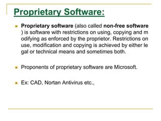 Proprietary Software:
 Proprietary software (also called non-free software
) is software with restrictions on using, copying and m
odifying as enforced by the proprietor. Restrictions on
use, modification and copying is achieved by either le
gal or technical means and sometimes both.
 Proponents of proprietary software are Microsoft.
 Ex: CAD, Nortan Antivirus etc.,
 