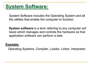 System Software:
System Software includes the Operating System and all
the utilities that enable the computer to function.
System software is a term referring to any computer sof
tware which manages and controls the hardware so that
application software can perform a task.
Example:
Operating Systems, Compiler, Loader, Linker, Interpreter.
 