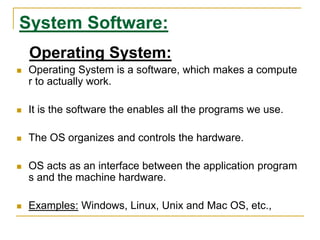 System Software:
Operating System:
 Operating System is a software, which makes a compute
r to actually work.
 It is the software the enables all the programs we use.
 The OS organizes and controls the hardware.
 OS acts as an interface between the application program
s and the machine hardware.
 Examples: Windows, Linux, Unix and Mac OS, etc.,
 