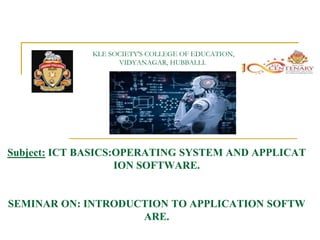 KLE SOCIETY'S COLLEGE OF EDUCATION,
VIDYANAGAR, HUBBALLI.
Subject: ICT BASICS:OPERATING SYSTEM AND APPLICAT
ION SOFTWARE.
SEMINAR ON: INTRODUCTION TO APPLICATION SOFTW
ARE.
 