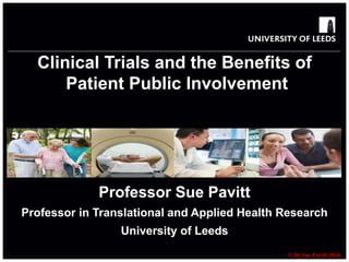 Clinical Trials and the Benefits of 
© Dr Sue Pavitt 2014 
Patient Public Involvement 
Professor Sue Pavitt 
Professor in Translational and Applied Health Research 
University of Leeds 
 