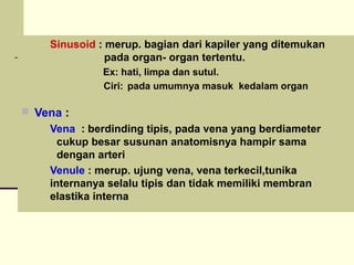  Sinusoid : merup. bagian dari kapiler yang ditemukan
pada organ- organ tertentu.
 Ex: hati, limpa dan sutul.
 Ciri: pada umumnya masuk kedalam organ
 Vena :
 Vena : berdinding tipis, pada vena yang berdiameter
cukup besar susunan anatomisnya hampir sama
dengan arteri
 Venule : merup. ujung vena, vena terkecil,tunika
internanya selalu tipis dan tidak memiliki membran
elastika interna
 