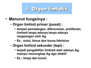 I. OrganI. Organ limfatiklimfatik
• Menurut fungsinya :
– Organ limfoid primer (pusat) :
• tempat pematangan, diferensiasi, proliferasi,
limfosit tanpa adanya tanpa adanya
rangsangan oleh Ag
• Ex : sutul, timus dan bursa fabrisius
– Organ limfoid sekunder (tepi) :
• terjadi pengaktifan limfosit oleh adanya Ag,
mampu menangkap Ag dgn efektif
• Ex : limpa dan tonsil
 
