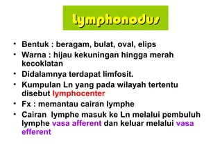 LymphonodusLymphonodus
• Bentuk : beragam, bulat, oval, elips
• Warna : hijau kekuningan hingga merah
kecoklatan
• Didalamnya terdapat limfosit.
• Kumpulan Ln yang pada wilayah tertentu
disebut lymphocenter
• Fx : memantau cairan lymphe
• Cairan lymphe masuk ke Ln melalui pembuluh
lymphe vasa afferent dan keluar melalui vasa
efferent
 