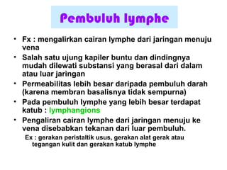 Pembuluh lymphe
• Fx : mengalirkan cairan lymphe dari jaringan menuju
vena
• Salah satu ujung kapiler buntu dan dindingnya
mudah dilewati substansi yang berasal dari dalam
atau luar jaringan
• Permeabilitas lebih besar daripada pembuluh darah
(karena membran basalisnya tidak sempurna)
• Pada pembuluh lymphe yang lebih besar terdapat
katub : lymphangions
• Pengaliran cairan lymphe dari jaringan menuju ke
vena disebabkan tekanan dari luar pembuluh.
Ex : gerakan peristaltik usus, gerakan alat gerak atau
tegangan kulit dan gerakan katub lymphe
 