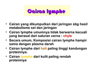 Cairan lympheCairan lymphe
• Cairan yang dikumpulkan dari jaringan sbg hasil
metabolisme sel dan jaringan
• Cairan lymphe umumnya tidak berwarna kecuali
yang berasal dari saluran cerna : chyle
• Secara umum, Komposisi cairan lymphe hampir
sama dengan plasma darah
• Cairan lymphe dari hati paling tinggi kandungan
proteinnya.
• Cairan lymphe dari kulit paling rendah
proteinnya
 