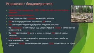 Угроженост биодиверзитета
 тренутна стопа изумирања од 1 000 и 10 000 пута већа него што би била
природна!
 дневно нестане око 100 врста!
 Сваке године нестане 6 милиона ха (хентара) прашума.
 35% вегетације је уништено у последњих 20 година.
 70% свих коралних гребена је угрожено или је већ уништено.
 Од 59.507 врста, за колико је до сада урађена процена, 19.265 је у опасности да
заувек нестане.
 Од 5.494 врсте сисара 78 врста је заувек нестало, а 191 врста је крајње
угрожена.
 1.910 од 6312 врста водоземаца је у опасности од нестајања, чинећи их
најугроженијим врстама.
 Угрожено је 25-35% укупне кичмењачке фауне и 12,5% укупне светске постојеће
флоре.
 