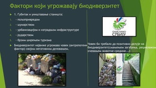 Фактори који угрожавају биодиверзитет
 1. Губитак и уништавање станишта:
1. - пољопривредом
2. - шумарством
3. - урбанизацијом и изградњом инфраструктуре
4. - рударством
5. - брзим ширењем туризма
 Биодиверзитет највиже угрожава човек (антропогени
фактор) својим негативним деловањем.
Човек би требало да позитивно делује на
биодиверзитет(смањењем загађења, рециклажом
oчевањем животне средине...)
 