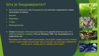 Шта је биодиверзитет?
 Биолошки диверзитет или биодиверзитет је количина и разноликост живих
организама на земљи:
1. Биљака
2. Животиња
3. Гљива
4. Микроорганизам
 Према Конвецији о биолошкој разноврсности донетој на Конвенцији УН о
животној средини и развоју у Рио де Жанеиру 1992. год. Биодиверзитет је
дефинисан као:
“Варијабилност међу живим организмима, укључујући између осталог копнене,
морске и друге водене екосистеме чији су они део; ово укључује и диверзитет
унутар врста, између врста и између екосистема”.
 