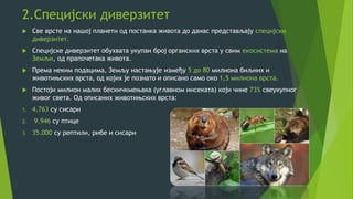 2.Специјски диверзитет
 Све врсте на нашој планети од постанка живота до данас представљају специјски
диверзитет.
 Специјске диверзитет обухвата укупан број органских врста у свим екосистема на
Земљи, од прапочетака живота.
 Према неким подацима, Земљу настањује између 5 до 80 милиона биљних и
животињских врста, од којих је познато и описано само око 1,5 милиона врста.
 Постоји милион малих бескичкмењака (углавном инсеката) који чине 73% свеукупног
живог света. Од описаних животињских врста:
1. 4.763 су сисари
2. 9.946 су птице
3. 35.000 су рептили, рибе и сисари
 
