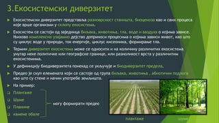 3.Екосистемски диверзитет
 Екосистемски диверзитет представља разноврсност станишта, биоценоза као и свих процеса
које врше организми у склопу екосистема.
 Екосистем се састоји од заједница биљака, животиња, тла, воде и ваздуха о којима зависе.
Њихово комплексно узајамно дејство доприноси процесима о којима зависи живот, као што
су циклус воде у природи, ток енергије, циклус кисеоника, формирање тла.
 Teрмин диверзитет екосистема може се односити и на количину различитих екосистема
унутар неке политичке или географске границе, или разноликост врста у различитим
екосистемима.
 У дефиницију биодиверзитета понекад се укључује и биодиверзитет предела.
 Предео је скуп елемената који се састоје од група биљака, животиња , абиотични подлога
као што су стене и начин употребе земљишта.
 На пример:
 Плантаже
 Шуме
 Планине
 камене обале
могу формирати предео
плантаже шуме
 