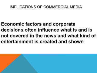 IMPLICATIONS OF COMMERCIAL MEDIA
Economic factors and corporate
decisions often influence what is and is
not covered in the news and what kind of
entertainment is created and shown
 
