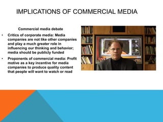 IMPLICATIONS OF COMMERCIAL MEDIA
Commercial media debate
• Critics of corporate media: Media
companies are not like other companies
and play a much greater role in
influencing our thinking and behavior;
media should be publicly funded
• Proponents of commercial media: Profit
motive as a key incentive for media
companies to produce quality content
that people will want to watch or read
 