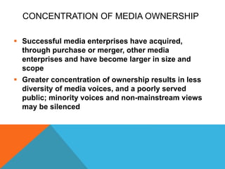 CONCENTRATION OF MEDIA OWNERSHIP
 Successful media enterprises have acquired,
through purchase or merger, other media
enterprises and have become larger in size and
scope
 Greater concentration of ownership results in less
diversity of media voices, and a poorly served
public; minority voices and non-mainstream views
may be silenced
 