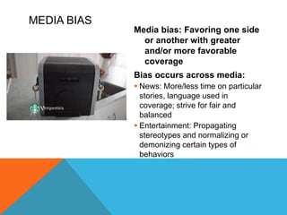 MEDIA BIAS
Media bias: Favoring one side
or another with greater
and/or more favorable
coverage
Bias occurs across media:
 News: More/less time on particular
stories, language used in
coverage; strive for fair and
balanced
 Entertainment: Propagating
stereotypes and normalizing or
demonizing certain types of
behaviors
 