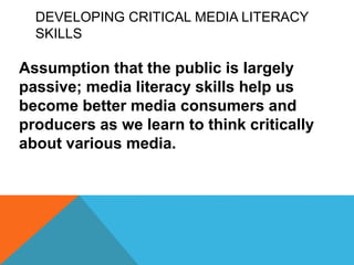 DEVELOPING CRITICAL MEDIA LITERACY
SKILLS
Assumption that the public is largely
passive; media literacy skills help us
become better media consumers and
producers as we learn to think critically
about various media.
 