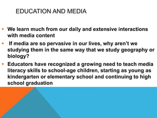 EDUCATION AND MEDIA
 We learn much from our daily and extensive interactions
with media content
 If media are so pervasive in our lives, why aren’t we
studying them in the same way that we study geography or
biology?
 Educators have recognized a growing need to teach media
literacy skills to school-age children, starting as young as
kindergarten or elementary school and continuing to high
school graduation
 