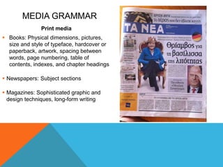 MEDIA GRAMMAR
Print media
 Books: Physical dimensions, pictures,
size and style of typeface, hardcover or
paperback, artwork, spacing between
words, page numbering, table of
contents, indexes, and chapter headings
 Newspapers: Subject sections
 Magazines: Sophisticated graphic and
design techniques, long-form writing
 