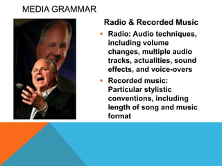 MEDIA GRAMMAR
Radio & Recorded Music
 Radio: Audio techniques,
including volume
changes, multiple audio
tracks, actualities, sound
effects, and voice-overs
 Recorded music:
Particular stylistic
conventions, including
length of song and music
format
 