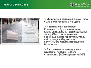 Кейсы. Jimmy Choo




                     Интересная кампания Jimmy Choo
                    была организована в Лондоне.

                     4 тысячи пользователей
                    Foursquare в буквальном смысле
                    слова охотились за парой кроссовок
                    Jimmy Choo, отслеживая ее
                    перемещение по городу и пытаясь
                    найти, ведь победитель мог
                    получить эту модель совершенно
                    бесплатно.

                     За три недели, пока длилась
                    кампания, продажи модели
                    стоимостью $400 возросли на 33%.
 