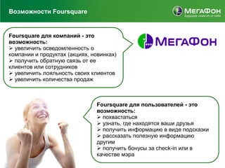 Возможности Foursquare


Foursquare для компаний - это
возможность:
 увеличить осведомленность о
компании и продуктах (акциях, новинках)
 получить обратную связь от ее
клиентов или сотрудников
 увеличить лояльность своих клиентов
 увеличить количества продаж



                               Foursquare для пользователей - это
                               возможность:
                                похвастаться
                                узнать, где находятся ваши друзья
                                получить информацию в виде подсказки
                                рассказать полезную информацию
                               другим
                                получить бонусы за check-in или в
                               качестве мэра
 
