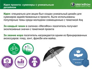 Идея проекта: сувениры с уникальным
дизайном

Идея: специально для акции был создан уникальный дизайн для
сувениров задействованных в проекте, были использованы
популярные темы среди молодежи совмещенные с тематикой 4sq

За каждый чекин в салонах «МегаФон» посетитель получает
эксклюзивные значки с тематикой проекта

За звание мэра посетитель награждается одним из брендированных
аксессуаров: плед, зонт, фрисби или майка.
 