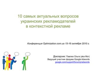 10 самых актуальных вопросов
украинских рекламодателей
в контекстной рекламе
Конференция Optimization.com.ua 15-16 октября 2010 г.
Докладчик: Павлюк Ольга (aka Мэг)
Ведущий участник форума Google Adwords
google.com/support/forum/p/adwords
 