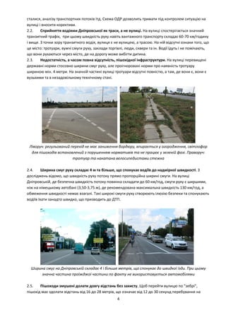 4
сталися, аналізу транспортних потоків ітд. Схема ОДР дозволить тримати під контролем ситуацію на
вулиці і вносити корективи.
2.2. Сприйняття водіями Дніпровської як траси, а не вулиці. На вулиці спостерігається значний
транзитний трафік, при цьому швидкість руху навіть вантажного транспорту складає 60-70 км/годину
і вище. З точки зору транзитного водія, вулиця є не вулицею, а трасою. На ній відсутні ознаки того, що
це місто: тротуари, вужчі смуги руху, заклади торгівлі, люди, сквери та ін. Водії їдуть і не помічають,
що вони рухаються через місто, де на дорогу може вибігти дитина.
2.3. Недостатність, а часом повна відсутність, пішохідної інфраструктури. На вулиці перевищені
державні норми стосовно ширини смуг руху, але проігноровані норми про наявність тротуару
шириною мін. 4 метри. На значній частині вулиці тротуари відсутні повністю, а там, де вони є, вони є
вузькими та в незадовільному технічному стані.
Ліворуч: регульований перехід не має заниження бордюру, впирається у огородження, світлофор
для пішоходів встановлений з порушенням нормативів та не працює у зеленій фазі. Праворуч:
тротуар та накатана велосипедистами стежка
2.4. Ширина смуг руху складає 4 м та більше, що спонукає водіїв до надмірної швидкості. З
досліджень відомо, що швидкість руху потоку прямо пропорційна ширині смуги. На вулиці
Дніпровській, де безпечна швидкість потоку повинна складати до 60 км/год, смуги руху є ширшими,
ніж на німецькому автобані (3,50-3,75 м), де рекомендована максимальна швидкість 130 км/год, а
обмеження швидкості немає взагалі. Такі широкі смуги руху створюють ілюзію безпеки та спонукають
водіїв їхати занадто швидко, що призводить до ДТП.
Ширина смуг на Дніпровській складає 4 і більше метрів, що спонукає до швидкої їзди. При цьому
значна частина проїжджої частини по факту не використовується автомобілями
2.5. Пішоходи змушені долати довгу відстань без захисту. Щоб перейти вулицю по "зебрі",
пішохід має здолати відстань від 16 до 28 метрів, що означає від 12 до 30 секунд перебування на
 