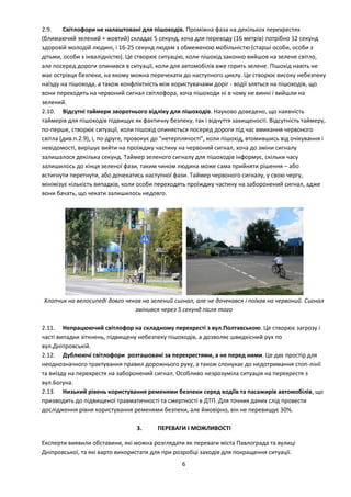 6
2.9. Світлофори не налаштовані для пішоходів. Проміжна фаза на декількох перехрестях
(блимаючий зелений + жовтий) складає 5 секунд, хоча для переходу (16 метрів) потрібно 12 секунд
здоровій молодій людині, і 16-25 секунд людям з обмеженою мобільністю (старші особи, особи з
дітьми, особи з інвалідністю). Це створює ситуацію, коли пішохід законно вийшов на зелене світло,
але посеред дороги опинився в ситуації, коли для автомобілів вже горить зелене. Пішохід навіть не
має острівця безпеки, на якому можна перечекати до наступного циклу. Це створює високу небезпеку
наїзду на пішохода, а також конфліктність між користувачами доріг - водії зляться на пішоходів, що
вони переходять на червоний сигнал світлофора, хоча пішоходи ні в чому не винні і вийшли на
зелений.
2.10. Відсутні таймери зворотнього відліку для пішоходів. Науково доведено, що наявність
таймерів для пішоходів підвищує як фактичну безпеку, так і відчуття захищеності. Відсутність таймеру,
по-перше, створює ситуації, коли пішохід опиняється посеред дороги під час вмикання червоного
світла (див.п.2.9), і, по-друге, провокує до "нетерплячості", коли пішохід, втомившись від очікування і
невідомості, вирішує вийти на проїжджу частину на червоний сигнал, хоча до зміни сигналу
залишалося декілька секунд. Таймер зеленого сигналу для пішоходів інформує, скільки часу
залишилось до кінця зеленої фази, таким чином людина може сама прийняти рішення – або
встигнути перетнути, або дочекатись наступної фази. Таймер червоного сигналу, у свою чергу,
мінімізує кількість випадків, коли особи переходять проїжджу частину на заборонений сигнал, адже
вони бачать, що чекати залишилось недовго.
Хлопчик на велосипеді довго чекав на зелений сигнал, але не дочекався і поїхав на червоний. Сигнал
змінився через 5 секунд після того
2.11. Непрацюючий світлофор на складному перехресті з вул.Полтавською. Це створює загрозу і
часті випадки зіткнень, підвищену небезпеку пішоходів, а дозволяє швидкісний рух по
вул.Дніпровській.
2.12. Дублюючі світлофори розташовані за перехрестями, а не перед ними. Це дає простір для
неоднозначного трактування правил дорожнього руху, а також спонукає до недотримання стоп-лінії
та виїзду на перехрестя на заборонений сигнал. Особливо незрозуміла ситуація на перехрестя з
вул.Богуна.
2.13. Низький рівень користування ременями безпеки серед водіїв та пасажирів автомобілів, що
призводить до підвищеної травматичності та смертності в ДТП. Для точних даних слід провести
дослідження рівня користування ременями безпеки, але ймовірно, він не перевищує 30%.
3. ПЕРЕВАГИ І МОЖЛИВОСТІ
Експерти виявили обставини, які можна розглядати як переваги міста Павлограда та вулиці
Дніпровської, та які варто використати для при розробці заходів для покращення ситуації.
 