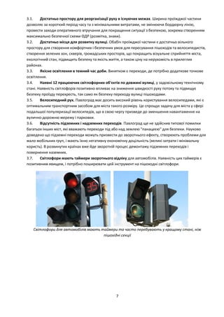 7
3.1. Достатньо простору для реорганізації руху в існуючих межах. Ширина проїжджої частини
дозволяє за короткий період часу та з мінімальними витратами, не змінюючи бордюрну лінію,
провести заходи оперативного втручання для покращення ситуації з безпекою, зокрема створенням
максимально безпечної схеми ОДР (розмітка, знаки).
3.2. Достатньо місця для розвитку вулиці. Обабіч проїжджої частини є достатньо вільного
простору для створення комфортних і безпечних умов для пересування пішоходів та велосипедистів,
створення зелених зон, скверів, громадських просторів, що покращить візуальне сприйняття міста,
екологічний стан, підвищить безпеку та якість життя, а також ціну на нерухомість в прилеглих
районах.
3.3. Якісне освітлення в темний час доби. Винятком є переходи, де потрібно додаткове точкове
освітлення.
3.4. Наявні 12 працюючих світлофорних об'єктів по довжині вулиці, у задовільному технічному
стані. Наявність світлофорів позитивно впливає на зниження швидкості руху потоку та підвищує
безпеку проїзду перехресть, так само як безпеку переходу вулиці пішоходами.
3.5. Велосипедний рух. Павлоград має досить високий рівень користування велосипедами, які є
оптимальним транспортним засобом для міста такого розміру. Це спрощує задачу для міста у сфері
подальшої популяризації велосипедів, що в свою чергу призведе до зменшення навантаження на
вулично-дорожню мережу і парковки.
3.6. Відсутність підземних і надземних переходів. Павлоград ще не здійснив типової помилки
багатьох інших міст, які вважають переходи під або над землею "панацеєю" для безпеки. Науково
доведено що підземні переходи можуть призвести до зворотнього ефекту, створюють проблеми для
мало мобільних груп, і мають їхню негативну економічну доцільність (великі затрати і мінімальну
користь). В розвинутих країнах вже йде зворотній процес демонтажу підземних переходів і
повернення наземних.
3.7. Світлофори мають таймери зворотнього відліку для автомобілів. Наявність цих таймерів є
позитивним явищем, і потрібно поширювати цей інструмент на пішоходні світлофори.
Світлофори для автомобілів мають таймери та часто перебувають у кращому стані, ніж
пішохідні секції
 