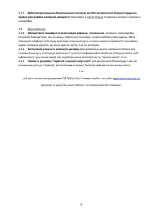9
4.2.6. Добитися розміщення Національною поліцією засобів автоматичної фіксації порушень
правил руху (камер контролю швидкості) принаймні в шести точках по довжині вулиці (з кроком 2
кілометри).
4.3. Довгострокові:
4.3.1. Облаштувати пішохідні та велосипедні доріжки, озеленення, включити і реалізувати
елементи благоустрою, такі як лавки, ліхтарі для пішоходів, сучасні автобусні павільйони. Мета –
підвищити комфорт та безпеку вразливих учасників руху, а також змінити сприйняття транзитних
водіїв, створити відчуття, що вони їдуть по місту, а не по автотрасі.
4.3.2. Застосувати елементи активного дизайну (розділювальна смуга, напрямні острівці для
сповільнення руху на в"їзді до населеного пункту) та інформаційні засоби на в'їздах до міста, щоб
інформувати транзитних водіїв про перебування на території міста, "зелену хвилю" та ін.
4.3.3. Провести розробку "Стратегії нульової смертності" для усього міста Павлограду з метою
поширення досвіду і підходів, застосованих на вулиці Дніпровській, на всі інші вулиці міста.
***
Цей звіт та інші напрацювання ГО "Vision Zero" можна знайти на сайті www.visionzero.org.ua
Дякуємо за увагу до нашої роботи та запрошуємо до співпраці!
 