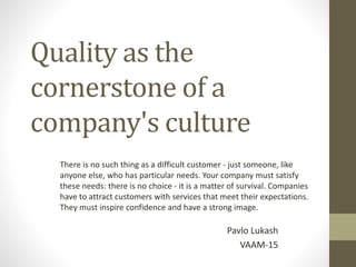 Quality as the
cornerstone of a
company's culture
Pavlo Lukash
VAAM-15
There is no such thing as a difficult customer - just someone, like
anyone else, who has particular needs. Your company must satisfy
these needs: there is no choice - it is a matter of survival. Companies
have to attract customers with services that meet their expectations.
They must inspire confidence and have a strong image.
 