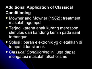 Additional Application of Classical
Conditioning
 Mowner and Mowner (1982) : treatment
  masalah ngompol
 Terjadi karena anak kurang merespon
  stimulus dari kandung kemih pada saat
  terbangun
 Solusi : baran elektronik yg diletakkan di
  tempat tidur si anak
 Classical Conditioning ini juga dapat
  mengatasi masalah alkoholisme
 