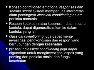    Konsep conditioned emotional responses dan
    second signal system memperluas interpretasi
    akan pentingnya classical conditioning dalam
    perilaku manusia
   Respon ketakutan atau kebencian dalam suatu
    konteks dapat digeneralisasikan ke dalam
    konteks yang lain
   classical conditioning juga dapat meng-
    investigasi pengkondisian dari respon yang
    berhubungan dengan kesehatan
   prosedur classical conditioning juga dapat
    digunakan untuk menginvestigasi aspek yang
    penting dari perilaku sosial dan fungsi
    kesehatan
 