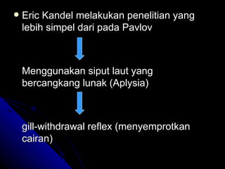    Eric Kandel melakukan penelitian yang
    lebih simpel dari pada Pavlov



    Menggunakan siput laut yang
    bercangkang lunak (Aplysia)



    gill-withdrawal reflex (menyemprotkan
    cairan)
 