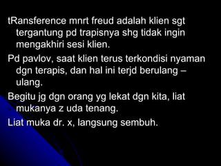 tRansference mnrt freud adalah klien sgt
  tergantung pd trapisnya shg tidak ingin
  mengakhiri sesi klien.
Pd pavlov, saat klien terus terkondisi nyaman
  dgn terapis, dan hal ini terjd berulang –
  ulang.
Begitu jg dgn orang yg lekat dgn kita, liat
  mukanya z uda tenang.
Liat muka dr. x, langsung sembuh.
 