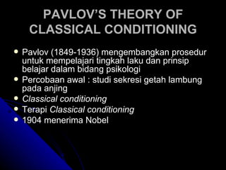 PAVLOV’S THEORY OF
     CLASSICAL CONDITIONING
   Pavlov (1849-1936) mengembangkan prosedur
    untuk mempelajari tingkah laku dan prinsip
    belajar dalam bidang psikologi
   Percobaan awal : studi sekresi getah lambung
    pada anjing
   Classical conditioning
   Terapi Classical conditioning
   1904 menerima Nobel
 