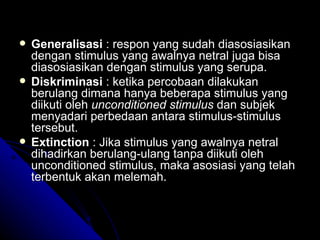    Generalisasi : respon yang sudah diasosiasikan
    dengan stimulus yang awalnya netral juga bisa
    diasosiasikan dengan stimulus yang serupa.
   Diskriminasi : ketika percobaan dilakukan
    berulang dimana hanya beberapa stimulus yang
    diikuti oleh unconditioned stimulus dan subjek
    menyadari perbedaan antara stimulus-stimulus
    tersebut.
   Extinction : Jika stimulus yang awalnya netral
    dihadirkan berulang-ulang tanpa diikuti oleh
    unconditioned stimulus, maka asosiasi yang telah
    terbentuk akan melemah.
 