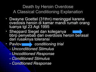 Death by Heroin Overdose
      A Classical Conditioning Explanation
•   Dwayne Goettel (31thn) meninggal karena
    ovedosis heroin di kamar mandi rumah orang
    tuanya tgl 23 Agt 1995
•   Sheppard Siegel dan koleganya
    bbrp penyebab dari overdosis heroin berasal
    dari rusaknya toleransi
•   Pavlov        conditioning trial
    - Unconditioned Stimulus
    - Uncoditioned Response
    - Conditioned Stimulus
    - Condtioned Response
 
