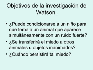 Objetivos de la investigación de
           Watson.
• ¿Puede condicionarse a un niño para
  que tema a un animal que aparece
  simultáneamente con un ruido fuerte?
• ¿Se transferirá el miedo a otros
  animales u objetos inanimados?
• ¿Cuándo persistirá tal miedo?
 
