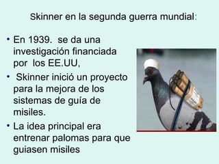 Skinner en la segunda guerra mundial:

• En 1939. se da una
  investigación financiada
  por los EE.UU,
• Skinner inició un proyecto
  para la mejora de los
  sistemas de guía de
  misiles.
• La idea principal era
  entrenar palomas para que
  guiasen misiles
 