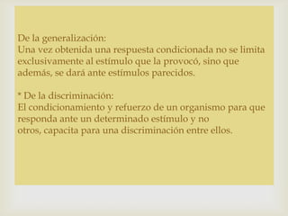 
De la generalización:
Una vez obtenida una respuesta condicionada no se limita
exclusivamente al estímulo que la provocó, sino que
además, se dará ante estímulos parecidos.
* De la discriminación:
El condicionamiento y refuerzo de un organismo para que
responda ante un determinado estímulo y no
otros, capacita para una discriminación entre ellos.
 