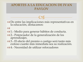 
 De entre las implicaciones más representativas en
la educación, destacamos:

 1.- Medio para generar hábitos de conducta.
 2.- Potenciador de la generalización de los
aprendizajes.
 3.- El efecto del premio o castigo será tanto más
exitoso cuanto más inmediata sea su realización.
 4.- Necesidad de utilizar reforzadores
APORTES A LA EDUCACION DE IVAN
PAVLOV
 