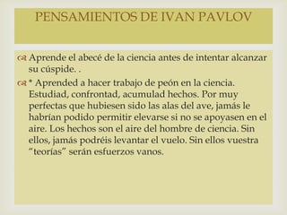  Aprende el abecé de la ciencia antes de intentar alcanzar
su cúspide. .
 * Aprended a hacer trabajo de peón en la ciencia.
Estudiad, confrontad, acumulad hechos. Por muy
perfectas que hubiesen sido las alas del ave, jamás le
habrían podido permitir elevarse si no se apoyasen en el
aire. Los hechos son el aire del hombre de ciencia. Sin
ellos, jamás podréis levantar el vuelo. Sin ellos vuestra
“teorías” serán esfuerzos vanos.
PENSAMIENTOS DE IVAN PAVLOV
 