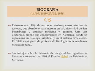 
 Fisiólogo ruso. Hijo de un pope ortodoxo, cursó estudios de
teología, que abandonó para ingresar en la Universidad de San
Petersburgo y estudiar medicina y química. Una vez
doctorado, amplió sus conocimientos en Alemania, donde se
especializó en fisiología intestinal y en el sistema circulatorio.
En 1890 sentó plaza de profesor de fisiología en la Academia
Médica Imperial.
 Sus trabajos sobre la fisiología de las glándulas digestivas le
llevaron a conseguir en 1904 el Premio Nobel de Fisiología y
Medicina.
BIOGRAFIA
(14/09/1849/27/02/1936)
 