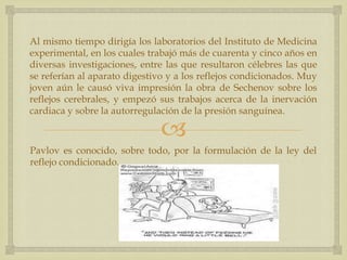 
Al mismo tiempo dirigía los laboratorios del Instituto de Medicina
experimental, en los cuales trabajó más de cuarenta y cinco años en
diversas investigaciones, entre las que resultaron célebres las que
se referían al aparato digestivo y a los reflejos condicionados. Muy
joven aún le causó viva impresión la obra de Sechenov sobre los
reflejos cerebrales, y empezó sus trabajos acerca de la inervación
cardiaca y sobre la autorregulación de la presión sanguínea.
Pavlov es conocido, sobre todo, por la formulación de la ley del
reflejo condicionado.
 