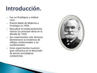  Fue un fisiológico y médico
ruso.
 Premio Nobel de Medicina y
Fisiología en 1904.
 Descubrió el condicionamiento
clásico (su principal obra) en la
década de 1920.
 Sus experimentos más famosos
demostraron la existencia de
reflejos condicionados y no
condicionados.
 Estos experimentos tuvieron
gran influencia en el desarrollo
de teorías psicológicas
conductistas
 